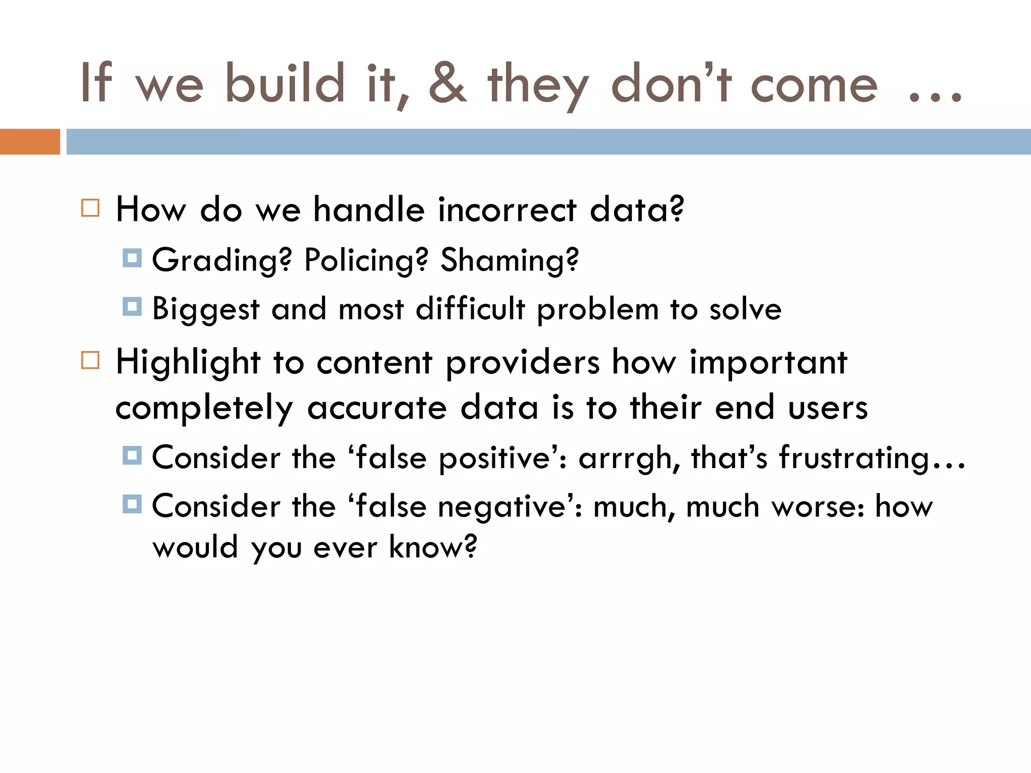If we build it, & they don’t come … How do we handle incorrect data? Grading? Policing? Shaming? Biggest and most difficult problem to solve Highlight to content providers how important completely accurate data is to their end users Consider the ‘false positive’: arrrgh, that’s frustrating… Consider the ‘false negative’: much, much worse: how would you ever know? 