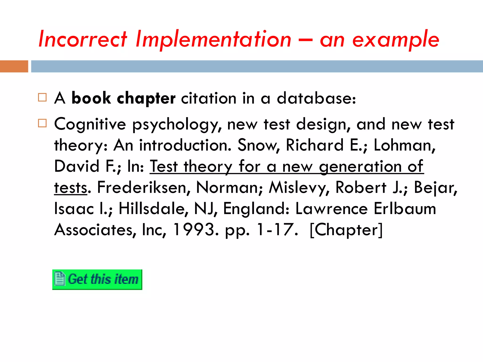 A  book chapter  citation in a database: Cognitive psychology, new test design, and new test theory: An introduction. Snow, Richard E.; Lohman, David F.; In:  Test theory for a new generation of tests . Frederiksen, Norman; Mislevy, Robert J.; Bejar, Isaac I.; Hillsdale, NJ, England: Lawrence Erlbaum Associates, Inc, 1993. pp. 1-17.  [Chapter] Incorrect Implementation – an example 