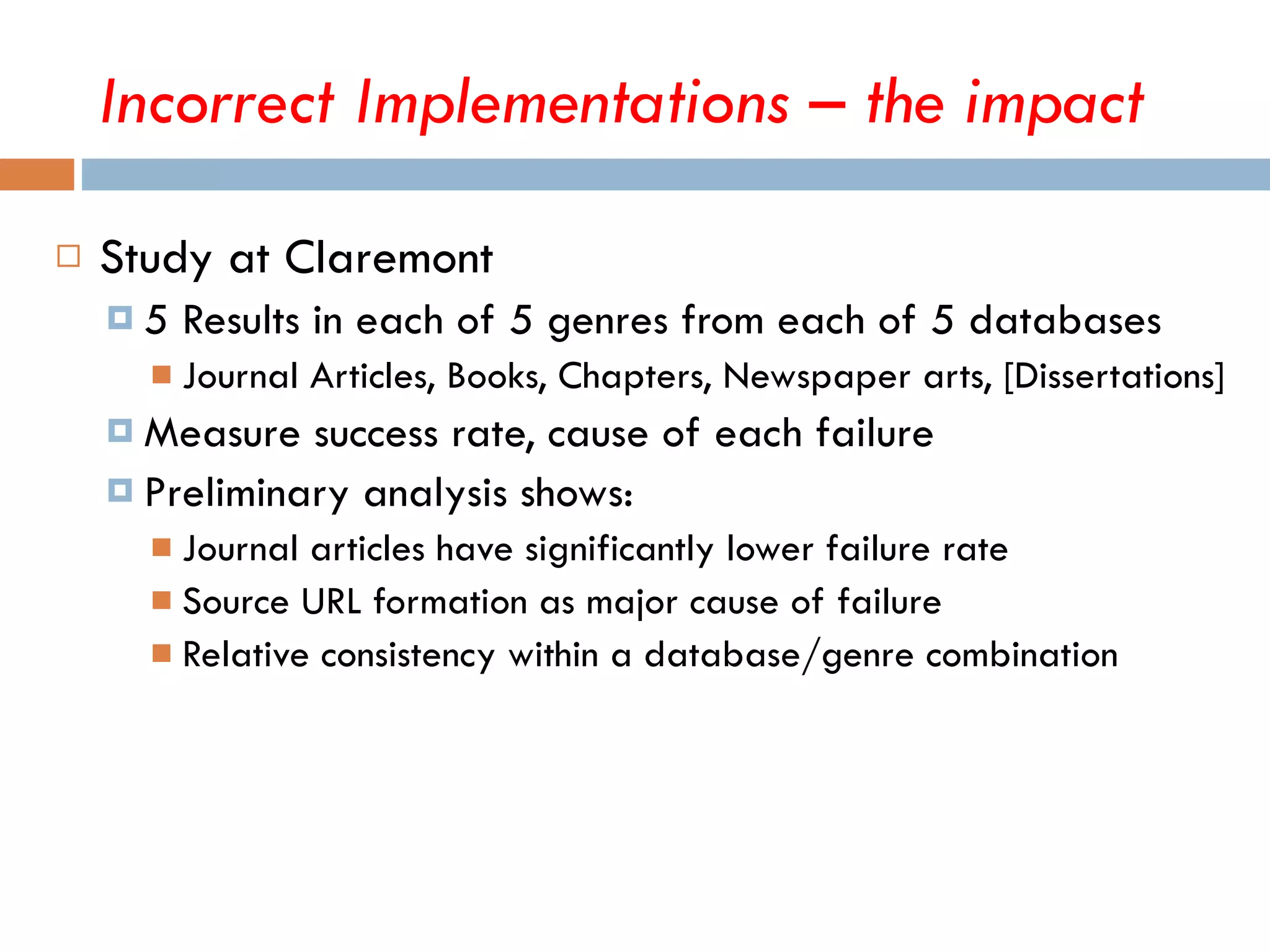 Study at Claremont 5 Results in each of 5 genres from each of 5 databases Journal Articles, Books, Chapters, Newspaper arts, [Dissertations] Measure success rate, cause of each failure Preliminary analysis shows: Journal articles have significantly lower failure rate Source URL formation as major cause of failure Relative consistency within a database/genre combination  Incorrect Implementations – the impact 