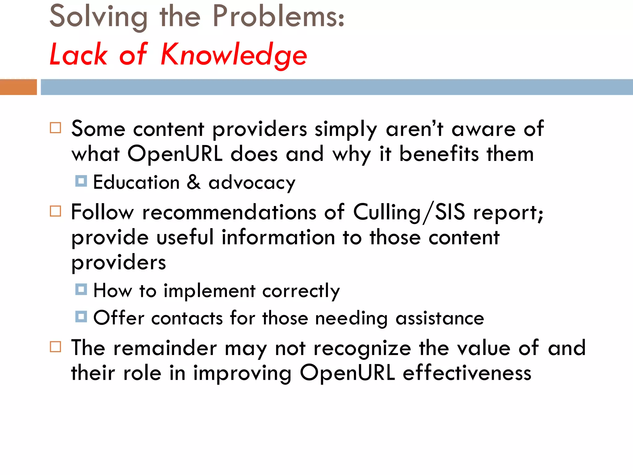 Solving the Problems:  Lack of Knowledge Some content providers simply aren’t aware of what OpenURL does and why it benefits them Education & advocacy Follow recommendations of Culling/SIS report; provide useful information to those content providers How to implement correctly Offer contacts for those needing assistance The remainder may not recognize the value of and their role in improving OpenURL effectiveness  