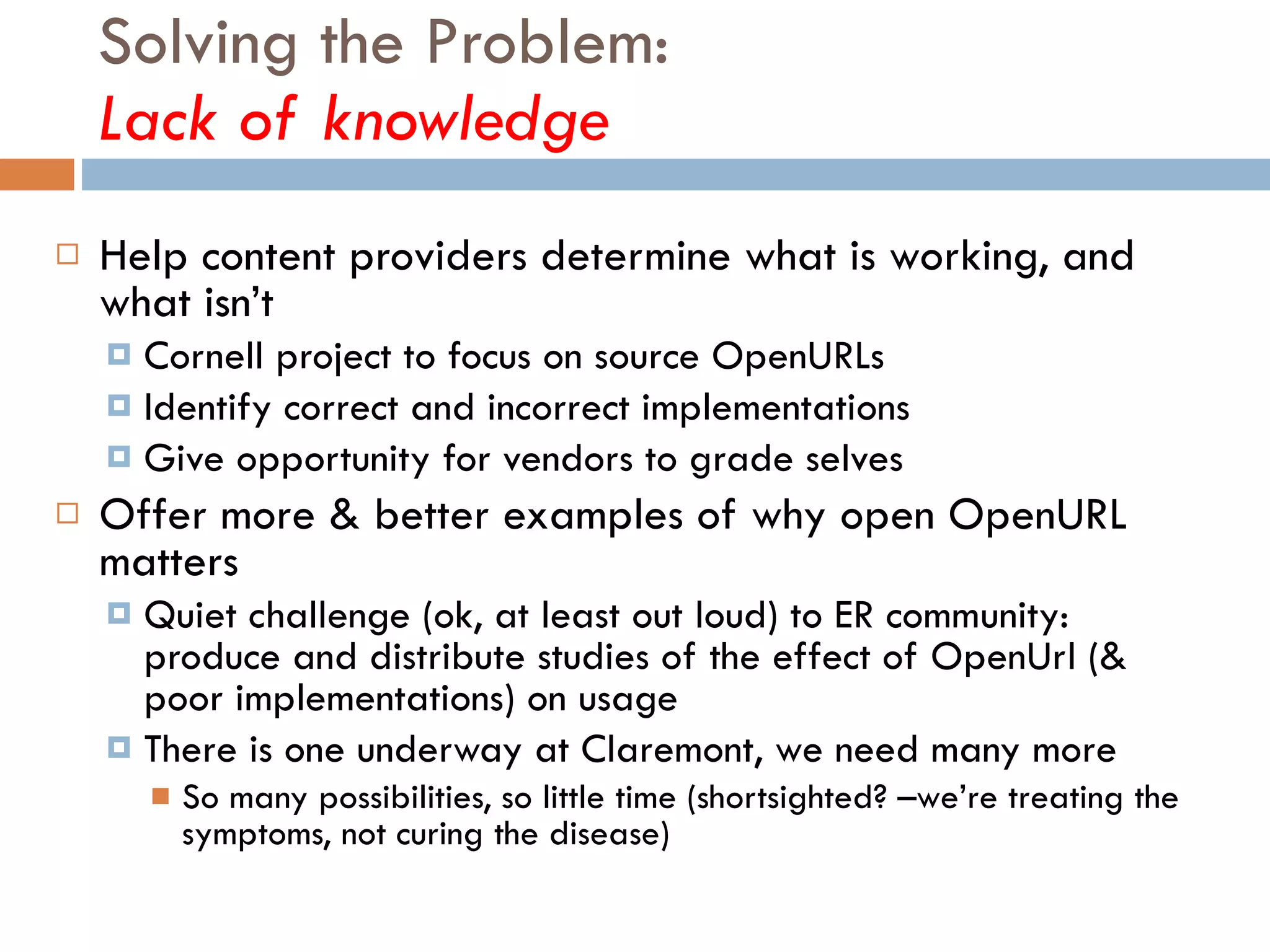 Solving the Problem:  Lack of knowledge Help content providers determine what is working, and what isn’t Cornell project to focus on source OpenURLs Identify correct and incorrect implementations Give opportunity for vendors to grade selves Offer more & better examples of why open OpenURL matters Quiet challenge (ok, at least out loud) to ER community: produce and distribute studies of the effect of OpenUrl (& poor implementations) on usage There is one underway at Claremont, we need many more So many possibilities, so little time (shortsighted? –we’re treating the symptoms, not curing the disease) 