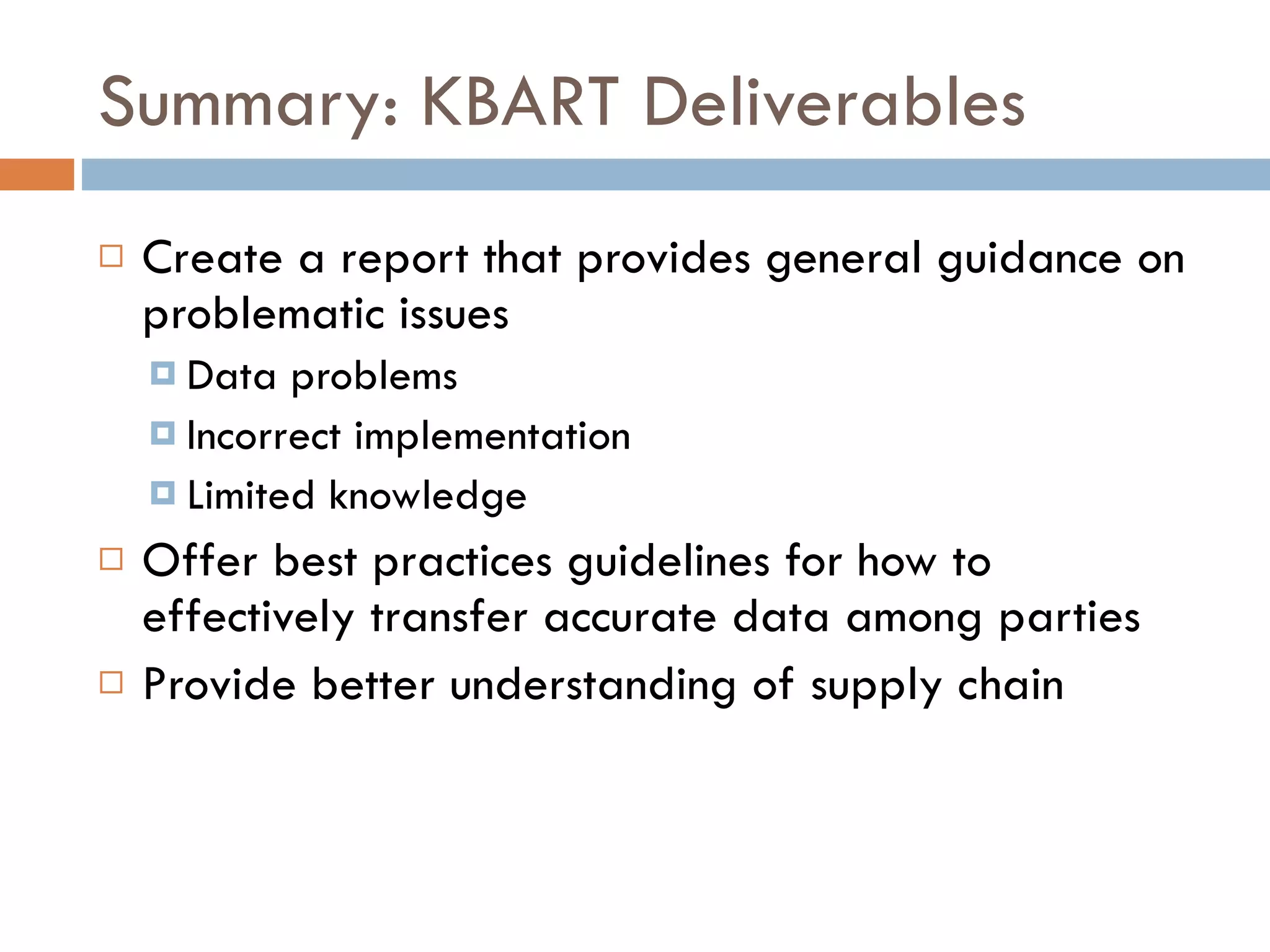 Summary: KBART Deliverables Create a report that provides general guidance on problematic issues Data problems Incorrect implementation Limited knowledge Offer best practices guidelines for how to effectively transfer accurate data among parties Provide better understanding of supply chain 