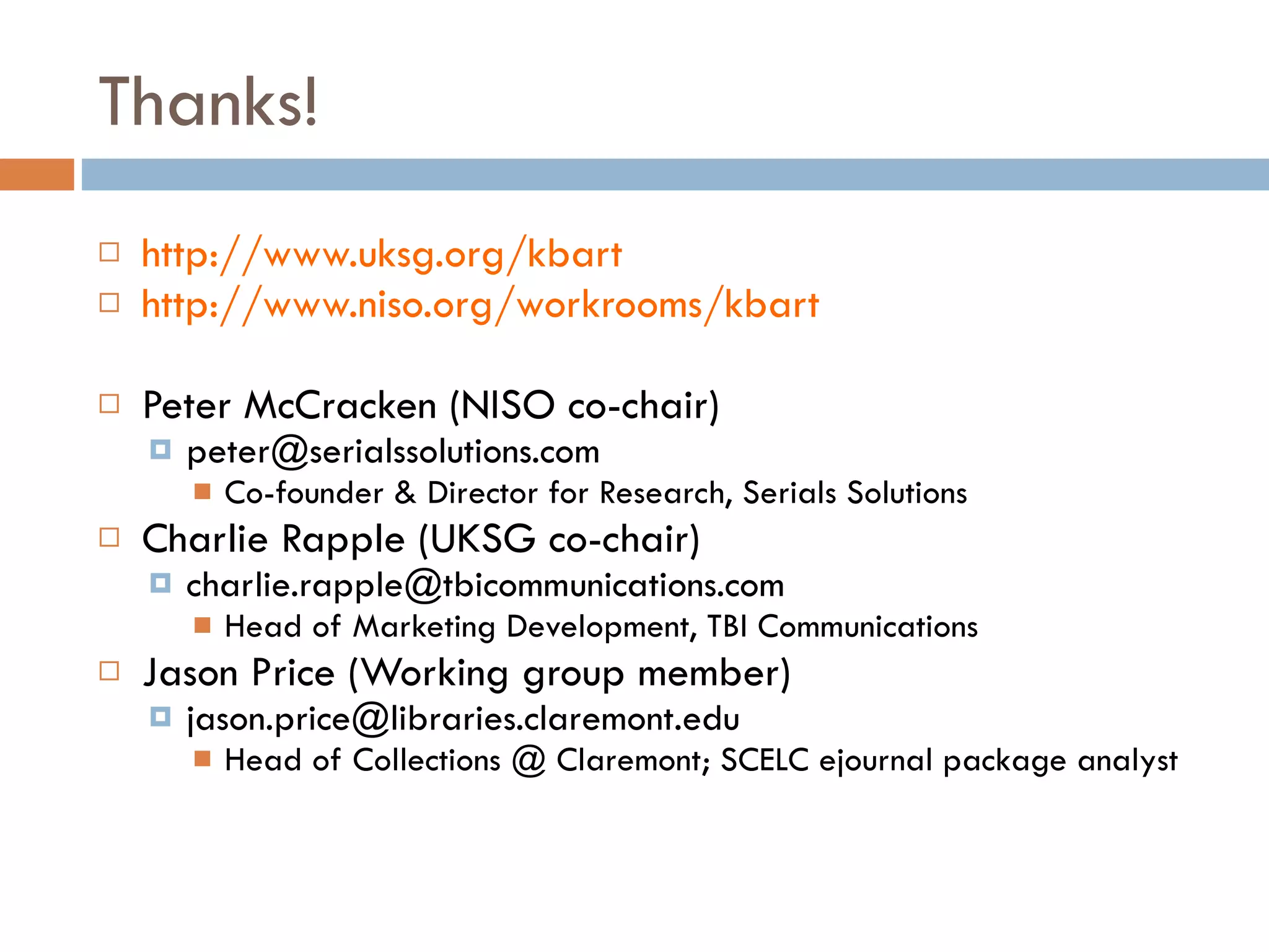 Thanks! http://www.uksg.org/kbart http://www.niso.org/workrooms/kbart Peter McCracken (NISO co-chair) [email_address] Co-founder & Director for Research, Serials Solutions Charlie Rapple (UKSG co-chair) [email_address] Head of Marketing Development, TBI Communications Jason Price (Working group member) [email_address] Head of Collections @ Claremont; SCELC ejournal package analyst 