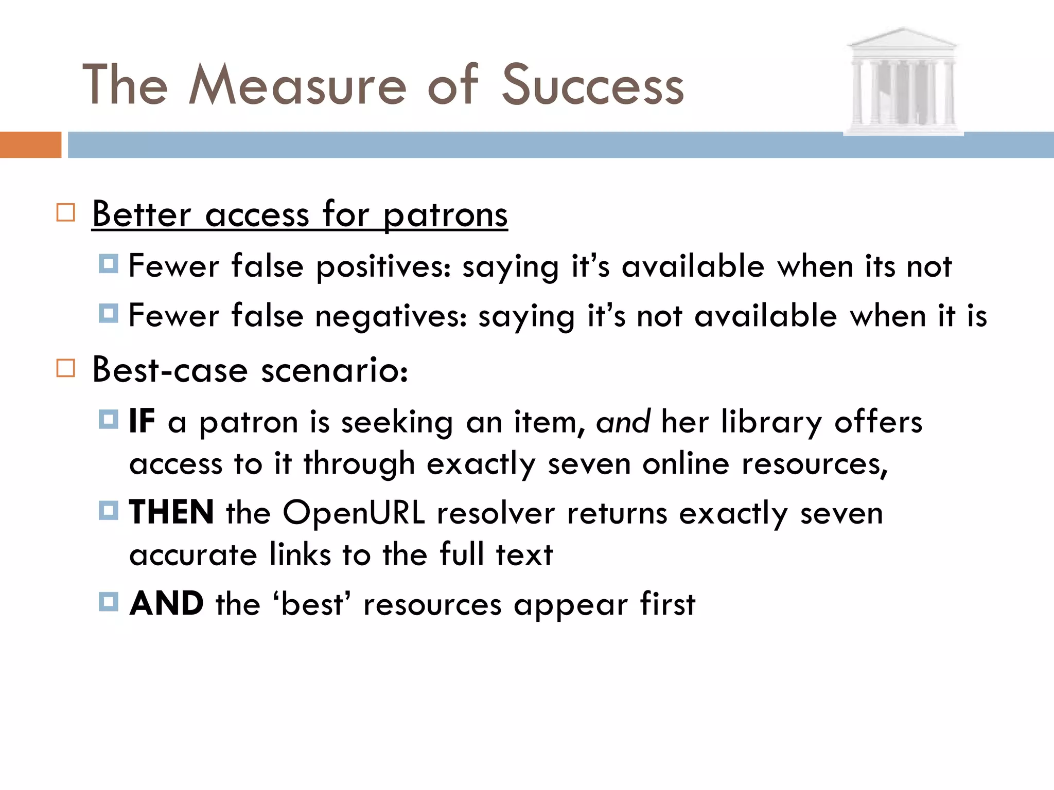 The Measure of Success Better access for patrons Fewer false positives: saying it’s available when its not Fewer false negatives: saying it’s not available when it is Best-case scenario:  IF  a patron is seeking an item,  and  her library offers access to it through exactly seven online resources, THEN  the OpenURL resolver returns exactly seven accurate links to the full text AND  the ‘best’ resources appear first  
