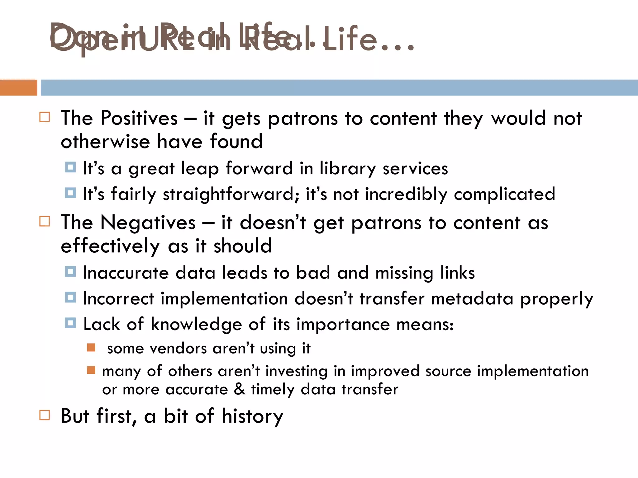 Dan in Real Life… The Positives – it gets patrons to content they would not otherwise have found It’s a great leap forward in library services It’s fairly straightforward; it’s not incredibly complicated The Negatives – it doesn’t get patrons to content as effectively as it should Inaccurate data leads to bad and missing links Incorrect implementation doesn’t transfer metadata properly Lack of knowledge of its importance means: some vendors aren’t using it  many of others aren’t investing in improved source implementation or more accurate & timely data transfer But first, a bit of history OpenURL in Real Life… 