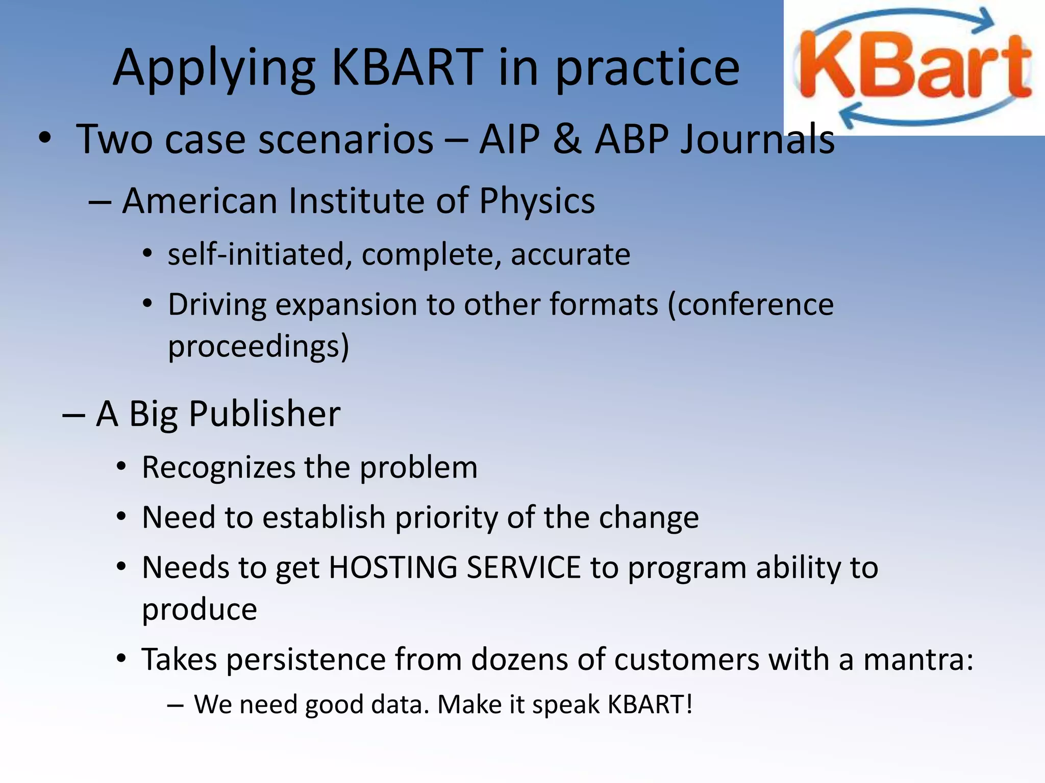 How Librarians can helpLobby publishers to adopt the KBART practicesLEARN about what KBART is and what it does INSIST on ‘knowing’ what you are buying!Require delivery of a usable holdings list before you payInitially & annually going forwardWhen the list is inadequate, point them to KBARTOnly your insistence will make it happenENABLE publisher sales staff to make the case to their companyFOLLOW UP with continued requests as necessary  