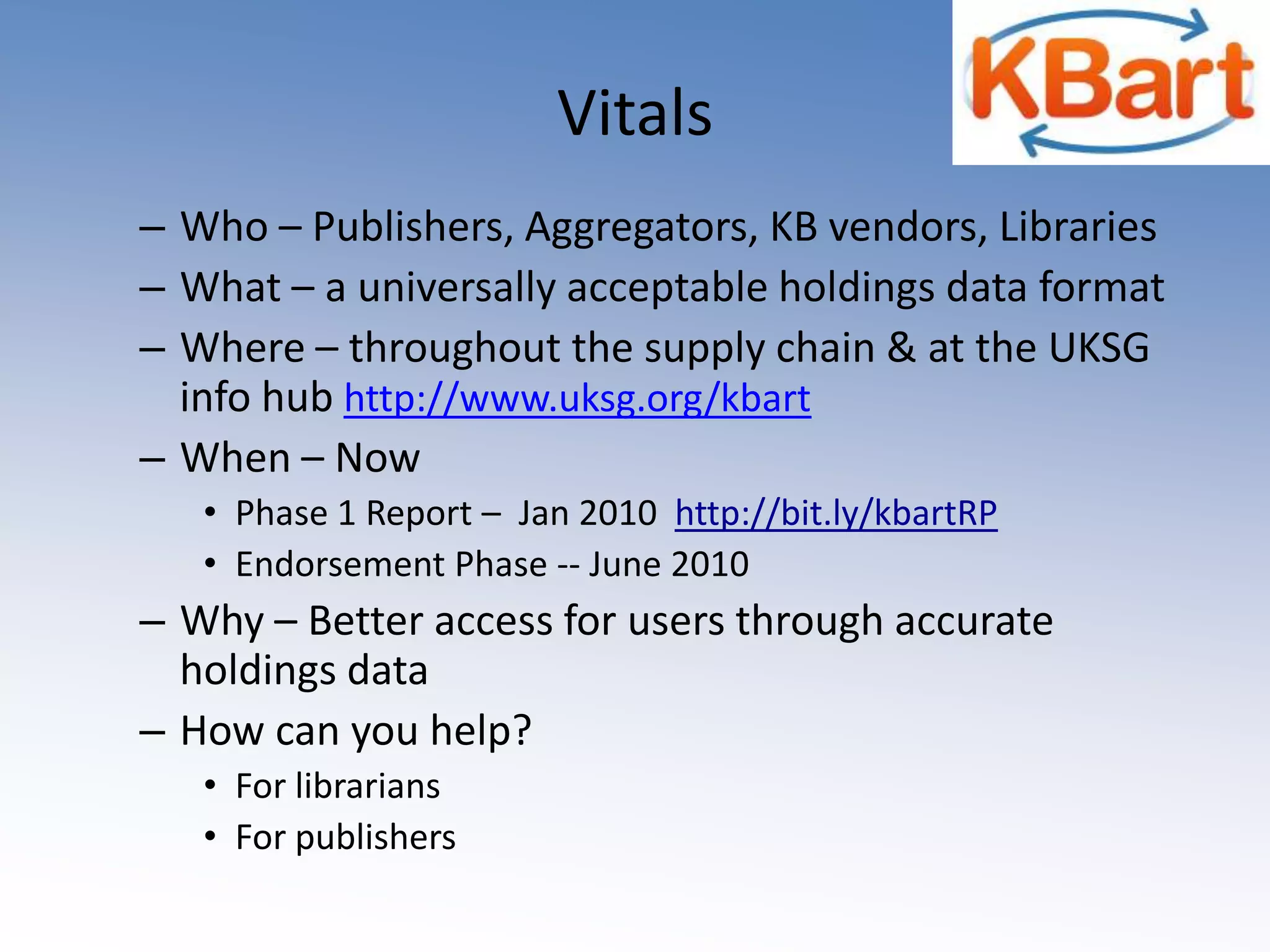 VitalsWho – Publishers, Aggregators, KB vendors, Libraries What – a universally acceptable holdings data format Where – throughout the supply chain & at the UKSG info hub http://www.uksg.org/kbartWhen – NowPhase 1 Report –  Jan 2010  http://bit.ly/kbartRPEndorsement Phase -- June 2010 Why – Better access for users through accurate holdings data How can you help?For librariansFor publishers