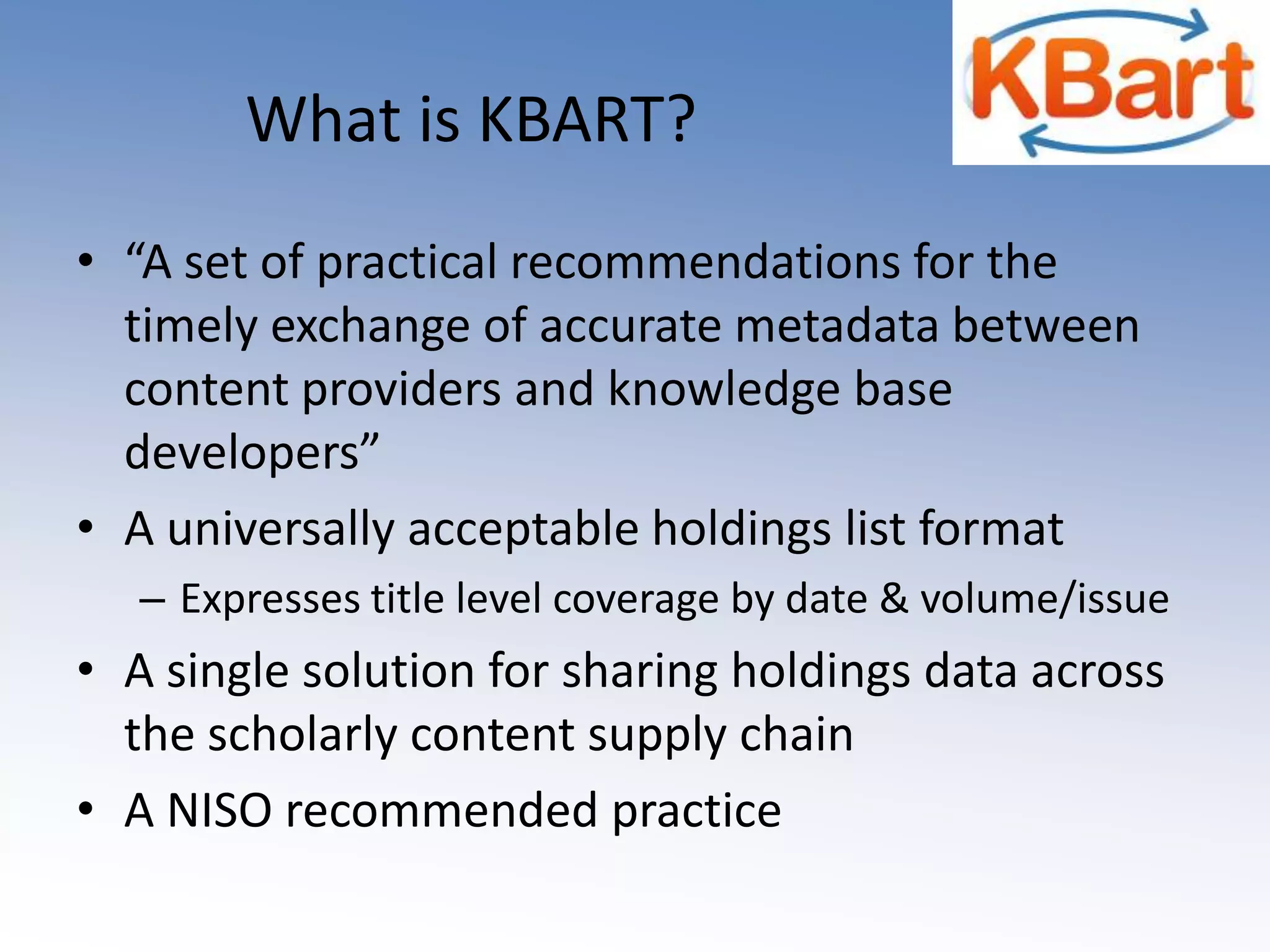 What is KBART? “A set of practical recommendations for the timely exchange of accurate metadata between content providers and knowledge base developers”A universally acceptable holdings list formatExpresses title level coverage by date & volume/issueA single solution for sharing holdings data across the scholarly content supply chainA NISO recommended practice