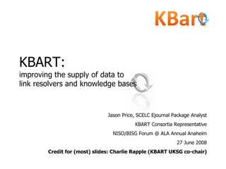 KBART:   improving the supply of data to  link resolvers and knowledge bases Jason Price, SCELC Ejournal Package Analyst KBART Consortia Representative NISO/BISG Forum @ ALA Annual Anaheim 27 June 2008 Credit for (most) slides: Charlie Rapple (KBART UKSG co-chair) 