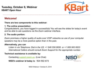 Tuesday, October 8, Webinar
KBART Open Hour
NISO Webinar • October 8, 2019
Welcome!
There are two components to this webinar:
1. The online presentation:
Congratulations, you have logged in successfully! You will see the slides for today’s event
and be able to ask questions via the Zoom webinar interface.
2. The audio portion:
Zoom promises a higher quality of audio over VOIP networks so use of your computer
speakers may be a more positive option than in the past.
Alternatively, you can
Listen in via Telephone: Dial in the US: +1 646 558 8656 or +1 669 900 6833
International Callers should consult Zoom Support for the appropriate number.
Technical assistance is available by:
Contacting support.zoom.us. (Live Chat)
NISO’s webinar id today is : 964-902-873
 