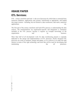 KBASE PAPER
ETL Services:
ETL - extract, transform and load - is the set of processes by which data is extracted from
numerous databases, applications and systems, transformed as appropriate, and loaded
into target systems - including, but not limited to, data warehouses, data marts, analytical
applications,                                                                            etc.

The first part of the extract, transform and load (ETL) process is understanding the data
sources. The transformations are organization-specific and Integration is sometimes
included in the ETL process; because it requires an in-depth knowledge of the
organization                       and                   its                    business.

More than half of all development work for data warehousing projects is typically
dedicated to the design and implementation of ETL processes. Poorly designed ETL
processes are costly to maintain, change and update, so it is critical it is to make the right
choices in terms of the right technology and tools that will be used for developing and
maintaining                                             the            etl         processes.




K
n
o
w
l
 