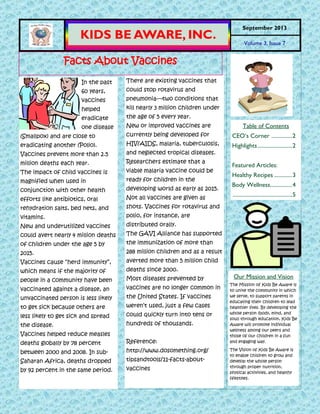 In the past
60 years,
vaccines
helped
eradicate
one disease
(Smallpox) and are close to
eradicating another (Polio).
Vaccines prevent more than 2.5
million deaths each year.
The impact of child vaccines is
magnified when used in
conjunction with other health
efforts like antibiotics, oral
rehydration salts, bed nets, and
vitamins.
New and underutilized vaccines
could avert nearly 4 million deaths
of children under the age 5 by
2015.
Vaccines cause ―herd immunity‖,
which means if the majority of
people in a community have been
vaccinated against a disease, an
unvaccinated person is less likely
to get sick because others are
less likely to get sick and spread
the disease.
Vaccines helped reduce measles
deaths globally by 78 percent
between 2000 and 2008. In sub-
Saharan Africa, deaths dropped
by 92 percent in the same period.
There are existing vaccines that
could stop rotavirus and
pneumonia—two conditions that
kill nearly 3 million children under
the age of 5 every year.
New or improved vaccines are
currently being developed for
HIV/AIDS, malaria, tuberculosis,
and neglected tropical diseases.
Researchers estimate that a
viable malaria vaccine could be
ready for children in the
developing world as early as 2015.
Not all vaccines are given as
shots. Vaccines for rotavirus and
polio, for instance, are
distributed orally.
The GAVI Alliance has supported
the immunization of more than
288 million children and as a result
averted more than 5 million child
deaths since 2000.
Most diseases prevented by
vaccines are no longer common in
the United States. If vaccines
weren’t used, just a few cases
could quickly turn into tens or
hundreds of thousands.
Reference:
http://www.dosomething.org/
tipsandtools/11-facts-about-
vaccines
KIDS BE AWARE, INC.
September 2013
Volume 3, Issue 7
Our Mission and Vision
The Mission of Kids Be Aware is
to unite the community in which
we serve, to support parents in
educating their children to lead
healthier lives. By developing the
whole person (body, mind, and
soul) through education, Kids Be
Aware will promote individual
wellness among our peers and
those of our children in a fun
and engaging way.
The Vision of Kids Be Aware is
to enable children to grow and
develop the whole person
through proper nutrition,
physical activities, and healthy
lifestyles.
Table of Contents
CEO’s Corner ...............2
Highlights.........................2
Featured Articles:
Healthy Recipes .............3
Body Wellness................4
...........................................5
Facts About Vaccines
 