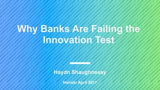 Nairobi April 2017
Haydn Shaughnessy
Why Banks Are Failing the
Innovation Test
 