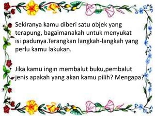 • Sekiranya kamu diberi satu objek yang
terapung, bagaimanakah untuk menyukat
isi padunya.Terangkan langkah-langkah yang
perlu kamu lakukan.
• Jika kamu ingin membalut buku,pembalut
jenis apakah yang akan kamu pilih? Mengapa?
 