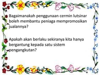 • Bagaimanakah penggunaan cermin lutsinar
boleh membantu peniaga mempromosikan
jualannya?
• Apakah akan berlaku sekiranya kita hanya
bergantung kepada satu sistem
pengangkutan?
 