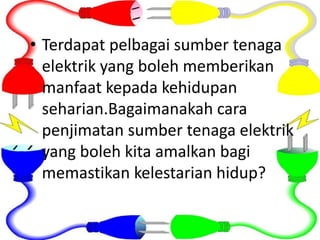 • Terdapat pelbagai sumber tenaga
elektrik yang boleh memberikan
manfaat kepada kehidupan
seharian.Bagaimanakah cara
penjimatan sumber tenaga elektrik
yang boleh kita amalkan bagi
memastikan kelestarian hidup?
 