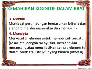 KEMAHIRAN KOGNITIF DALAM KBAT
3. Menilai
Membuat pertimbangan berdasarkan kriteria dan
standard melalui memeriksa dan mengkritik.
4. Mencipta
Menyatukan elemen untuk membentuk sesuatu
(rekacipta) dengan menyusun, menjana dan
merancang atau menghasilkan semula elemen ke
dalam corak atau struktur yang baharu (inovasi).
 