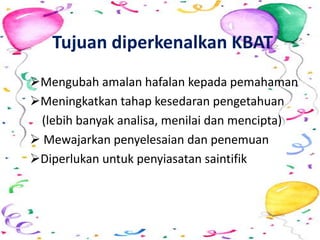 Tujuan diperkenalkan KBAT
Mengubah amalan hafalan kepada pemahaman
Meningkatkan tahap kesedaran pengetahuan
(lebih banyak analisa, menilai dan mencipta)
 Mewajarkan penyelesaian dan penemuan
Diperlukan untuk penyiasatan saintifik
 