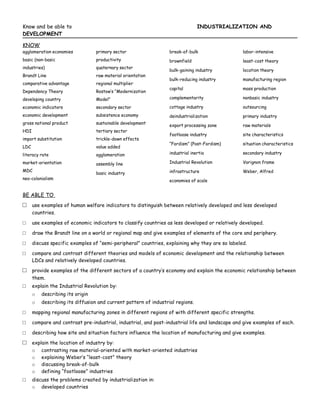 Know and be able to                                                             INDUSTRIALIZATION AND
DEVELOPMENT

KNOW
agglomeration economies           primary sector                  break-of-bulk                  labor-intensive
basic (non-basic                  productivity                    brownfield                     least-cost theory
industries)                       quaternary sector
                                                                  bulk-gaining industry          location theory
Brandt Line                       raw material orientation
                                                                  bulk-reducing industry         manufacturing region
comparative advantage             regional multiplier
                                                                  capital                        mass production
Dependency Theory                 Rostow’s “Modernization
developing country                Model”                          complementarity                nonbasic industry

economic indicators               secondary sector                cottage industry               outsourcing
economic development              subsistence economy             deindustrialization            primary industry
gross national product            sustainable development
                                                                  export processing zone         raw materials
HDI                               tertiary sector
                                                                  footloose industry             site characteristics
import substitution               trickle-down effects
                                                                  “Fordism” (Post-Fordism)       situation characteristics
LDC                               value added
literacy rate                     agglomeration                   industrial inertia             secondary industry

market-orientation                assembly line                   Industrial Revolution          Varignon frame
MDC                                                               infrastructure                 Weber, Alfred
                                  basic industry
neo-colonialism                                                   economies of scale


BE ABLE TO
□     use examples of human welfare indicators to distinguish between relatively developed and less developed
      countries.

□     use examples of economic indicators to classify countries as less developed or relatively developed.

□     draw the Brandt line on a world or regional map and give examples of elements of the core and periphery.

□     discuss specific examples of “semi-peripheral” countries, explaining why they are so labeled.

□     compare and contrast different theories and models of economic development and the relationship between
      LDCs and relatively developed countries.

□     provide examples of the different sectors of a country’s economy and explain the economic relationship between
      them.
□     explain the Industrial Revolution by:
      o   describing its origin
      o   describing its diffusion and current pattern of industrial regions.

□     mapping regional manufacturing zones in different regions of with different specific strengths.

□     compare and contrast pre-industrial, industrial, and post-industrial life and landscape and give examples of each.

□     describing how site and situation factors influence the location of manufacturing and give examples.

□     explain the location of industry by:
      o contrasting raw material-oriented with market-oriented industries
      o explaining Weber’s “least-cost” theory
      o discussing break-of-bulk
      o defining “footloose” industries
□     discuss the problems created by industrialization in:
      o developed countries
 