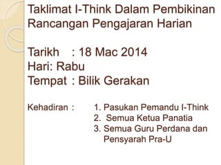 Taklimat I-Think Dalam Pembikinan
Rancangan Pengajaran Harian
Tarikh : 18 Mac 2014
Hari: Rabu
Tempat : Bilik Gerakan
Kehadiran : 1. Pasukan Pemandu I-Think
2. Semua Ketua Panatia
3. Semua Guru Perdana dan
Pensyarah Pra-U
 