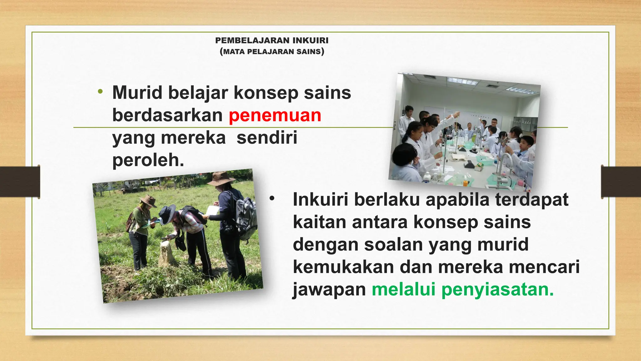 PEMBELAJARAN INKUIRI
(MATA PELAJARAN SAINS)
• Murid belajar konsep sains
berdasarkan penemuan
yang mereka sendiri
peroleh.
• Inkuiri berlaku apabila terdapat
kaitan antara konsep sains
dengan soalan yang murid
kemukakan dan mereka mencari
jawapan melalui penyiasatan.
 