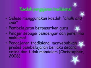 Kaedah pengajaran tradisional
• Selesa menggunakan kaedah “chalk and
talk”
• Pembelajaran berpusatkan guru
• Pelajar sebagai pendengar dan penerima
maklumat
• Pengajaran tradisional menyebabkan
proses pembelajaran berlaku secara
cetek dan tidak mendalam (Christopher,
2006)
 