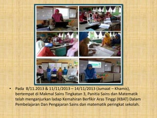 • Pada 8/11.2013 & 11/11/2013 – 14/11/2013 (Jumaat – Khamis),
bertempat di Makmal Sains Tingkatan 3, Panitia Sains dan Matematik
telah menganjurkan ladap Kemahiran Berfikir Aras Tinggi (KBAT) Dalam
Pembelajaran Dan Pengajaran Sains dan matematik peringkat sekolah.
 