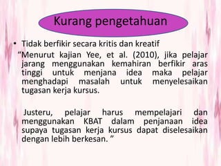 Kurang pengetahuan
• Tidak berfikir secara kritis dan kreatif
“Menurut kajian Yee, et al. (2010), jika pelajar
jarang menggunakan kemahiran berfikir aras
tinggi untuk menjana idea maka pelajar
menghadapi masalah untuk menyelesaikan
tugasan kerja kursus.
Justeru, pelajar harus mempelajari dan
menggunakan KBAT dalam penjanaan idea
supaya tugasan kerja kursus dapat diselesaikan
dengan lebih berkesan. ”
 