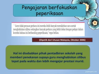 (Dipetik dari Utusan Malaysia, Oktober 2006)
Hal ini disebabkan pihak pentadbiran sekolah yang
memberi penekanan supaya guru menghabiskan silibus
tepat pada waktu dan lebih mengejar prestasi murid.
Pengajaran berfokuskan
peperiksaan
 