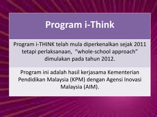 Program i-Think
Program i-THINK telah mula diperkenalkan sejak 2011
tetapi perlaksanaan, “whole-school approach”
dimulakan pada tahun 2012.
Program ini adalah hasil kerjasama Kementerian
Pendidikan Malaysia (KPM) dengan Agensi Inovasi
Malaysia (AIM).
 