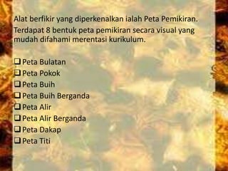Alat berfikir yang diperkenalkan ialah Peta Pemikiran.
Terdapat 8 bentuk peta pemikiran secara visual yang
mudah difahami merentasi kurikulum.
Peta Bulatan
Peta Pokok
Peta Buih
Peta Buih Berganda
Peta Alir
Peta Alir Berganda
Peta Dakap
Peta Titi
 