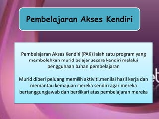 Pembelajaran Akses Kendiri
Pembelajaran Akses Kendiri (PAK) ialah satu program yang
membolehkan murid belajar secara kendiri melalui
penggunaan bahan pembelajaran
Murid diberi peluang memilih aktiviti,menilai hasil kerja dan
memantau kemajuan mereka sendiri agar mereka
bertanggungjawab dan berdikari atas pembelajaran mereka
 