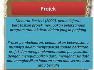 Menurut Beckett (2002), pembelajaran
berasaskan projek merupakan pelaksanaan
program atau aktitviti dalam jangka panjang.
Proses pembelajaran, pelajar akan bekerjasama,
misalnya dalam menyediakan soalan berkaitan
projek dan mengimplementasikan penyelidikan
dengan mengumpulkan data, menganalisis data
dan menghasilkan laporan sama ada secara lisan
atau bertulis
Projek
 