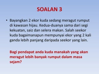 SOALAN 3
• Bayangkan 2 ekor kuda sedang meragut rumput
di kawasan hijau. Kedua-duanya sama dari segi
kekuatan, saiz dan selera makan. Salah seekor
kuda bagaimanapun mempunyai ekor yang 2 kali
ganda lebih panjang daripada seekor yang lain.
Bagi pendapat anda kuda manakah yang akan
meragut lebih banyak rumput dalam masa
sejam?
 
