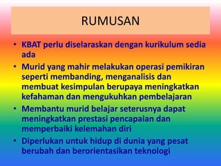RUMUSAN
• KBAT perlu diselaraskan dengan kurikulum sedia
ada
• Murid yang mahir melakukan operasi pemikiran
seperti membanding, menganalisis dan
membuat kesimpulan berupaya meningkatkan
kefahaman dan mengukuhkan pembelajaran
• Membantu murid belajar seterusnya dapat
meningkatkan prestasi pencapaian dan
memperbaiki kelemahan diri
• Diperlukan untuk hidup di dunia yang pesat
berubah dan berorientasikan teknologi
 