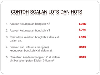 1. Apakah ketumpatan bongkah X?

LOTS

2. Apakah ketumpatan bongkah Y?

LOTS

3. Perihalkan keadaan bongkah X dan Y di
dalam air.

LOTS

4. Berikan satu inferens mengenai
kedudukan bongkah X di dalam air.

HOTS

5. Ramalkan keadaan bongkah Z di dalam
air jika ketumpatan Z ialah 0.8g/cm3.

HOTS

 
