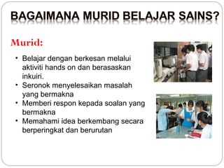Murid:
• Belajar dengan berkesan melalui
aktiviti hands on dan berasaskan
inkuiri.
• Seronok menyelesaikan masalah
yang bermakna
• Memberi respon kepada soalan yang
bermakna
• Memahami idea berkembang secara
berperingkat dan berurutan

 