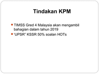 Tindakan KPM
TIMSS Gred 4 Malaysia akan mengambil

bahagian dalam tahun 2019
‘UPSR” KSSR 50% soalan HOTs

 
