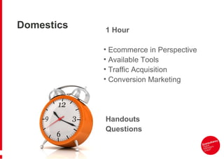 Domestics   1 Hour

            • Ecommerce in Perspective
            • Available Tools
            • Traffic Acquisition
            • Conversion Marketing




            Handouts
            Questions
 