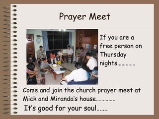 Prayer Meet If you are a free person on Thursday nights…………. Come and join the church prayer meet at Mick and Miranda’s house…………..  It’s good for your soul……. 