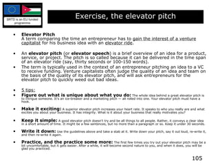 Exercise, the elevator pitch Elevator Pitch   A term comparing the time an entrepreneur has to  gain the interest of a venture capitalist  for his business idea with an  elevator ride .  An  elevator pitch  (or  elevator speech ) is a brief overview of an idea for a product, service, or project. The pitch is so called because it can be delivered in the time span of an elevator ride (say, thirty seconds or 100-150 words). The term is typically used in the context of an entrepreneur pitching an idea to a VC to receive funding. Venture capitalists often judge the quality of an idea and team on the basis of the quality of its elevator pitch, and will ask entrepreneurs for the elevator pitch to quickly weed out bad ideas. 5 tips: Figure out what is unique about what you do:  The whole idea behind a great elevator pitch is to intrigue someone. It's an ice-breaker and a marketing pitch — all rolled into one. Your elevator pitch must have a hook. Make it exciting:  A superior elevator pitch increases your heart rate. It speaks to who you really are and what excites you about your business. It has integrity. What is it about your business that really motivates you? Keep it simple:  A good elevator pitch doesn't try and be all things to all people. Rather, it conveys a clear idea in a short amount of time. It might be a few sentences, but no more than a paragraph or so. Keep it under 30 seconds. Write it down:  Use the guidelines above and take a stab at it. Write down your pitch, say it out loud, re-write it, and then re-write it again. Practice, and the practice some more:  The first few times you try out your elevator pitch may be a bit uncomfortable, but it gets easier. After a while, it will become second nature to you, and when it does, you will be glad you practiced. 