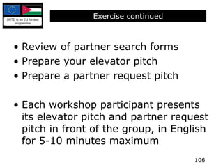 Exercise continued Review of partner search forms Prepare your elevator pitch Prepare a partner request pitch Each workshop participant presents its elevator pitch and partner request pitch in front of the group, in English for 5-10 minutes maximum 