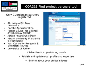 CORDIS Find project partners tool Only  7 Jordanian partners  registered Al-Hussein Bin Talal University Gazelle Agricultural Co. Higher Council for Science &Technology (HCST) Jerash Private University Jordan University of Science & Technology Nat. Centre for Research & Extension (NCARE) University of Jordan Advertise your partnering needs Publish and update your profile and expertise    Inform about your proposal ideas 