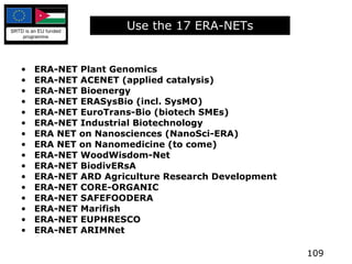 Use the 17 ERA-NETs ERA-NET Plant Genomics ERA-NET ACENET (applied catalysis) ERA-NET Bioenergy ERA-NET ERASysBio (incl. SysMO) ERA-NET EuroTrans-Bio (biotech SMEs) ERA-NET Industrial Biotechnology ERA NET on Nanosciences (NanoSci-ERA) ERA NET on Nanomedicine (to come) ERA-NET WoodWisdom-Net ERA-NET BiodivERsA ERA-NET ARD Agriculture Research Development ERA-NET CORE-ORGANIC ERA-NET SAFEFOODERA ERA-NET Marifish ERA-NET EUPHRESCO ERA-NET ARIMNet 