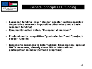 General principles EU funding European funding –is a “ gluing” enabler, makes possible cooperative research impossible otherwise (not a basic research funding) Community added value, “European dimension” Predominantly competitive “goal-oriented” and “project-based” funding  Increasing openness to International Cooperation (special INCO measures, already since FP4 – international participation in main thematic programs) 