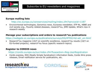 Subscribe to EU newsletters and magazines Europa mailing lists http://ec.europa.eu/coreservices/mailing/index.cfm?serviceid=1187 Environmental technologies, Genomics news, Euraxess newsletter, ETP NL, KBBE and civil society org., Poverty related diseases, research*eu, SME Update, What’s new in research weekly Manage your subscriptions and orders to research*eu publications https://webgate.ec.europa.eu/publications/surveys/DG/RTD2/rtd-adr_en.html?qd_115=EN Research*eu magazine (10/Y on scientific excellence, research*eu results (10/Y on EU-funded projects), research*eu focus (specific research topics) Register to CORDIS news   https://cordis.europa.eu/sur/index.cfm?fuseaction=Reg.UserRegistration   Cordis express, RSS (Really Simple Syndication) information feeds, Cordis Wire press releases, Email notification service for publications, etc. 