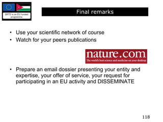 Final remarks Use your scientific network of course Watch for your peers publications Prepare an email dossier presenting your entity and expertise, your offer of service, your request for participating in an EU activity and DISSEMINATE 