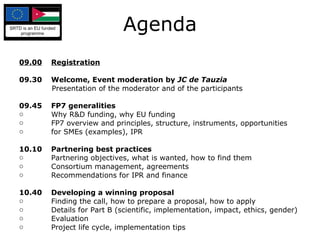 Agenda 09.00 Registration 09.30 Welcome, Event moderation by  JC de Tauzia Presentation of the moderator and of the participants 09.45 FP7 generalities Why R&D funding, why EU funding FP7 overview and principles, structure, instruments, opportunities for SMEs (examples), IPR 10.10 Partnering best practices Partnering  objectives, what is wanted, how to find them Consortium management, agreements Recommendations for IPR and finance 10.40 Developing a winning proposal Finding the call, how to prepare a proposal, how to apply Details for Part B (scientific, implementation, impact, ethics, gender) Evaluation Project life cycle, implementation tips 