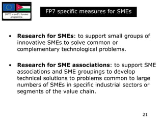 FP7 specific measures for SMEs Research for SMEs : to support small groups of innovative SMEs to solve common or complementary technological problems.  Research for SME associations : to support SME associations and SME groupings to develop technical solutions to problems common to large numbers of SMEs in specific industrial sectors or segments of the value chain. 