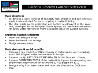 Main objectives To develop a novel concept of compact, high efficiency and cost-effective waste treatment plant for water recycling in textile finishing The idea builds on the application and further development of the know-how, developed by the European Space Agency, on membrane bioreactors for 100% water recycling in micro-ecological space-life support systems Expected economic benefits   Water and energy savings Water treatment cost savings Sludge recovery costs Main strategic & social benefits   Opening a new market for MB technology in textile waste water recycling, worth 165 M€/year in the medium term in Europe Improve the QUALITY OF LIFE AND HEALTH for the European citizens Improve COMPETITIVENESS of the textile finishing and hence creating new employment opportunities for estimated 12.400 people by 2010 Energy saving from warm water and reduction of estimated 700k tons CO2. Collective Research Example: SPACE2TEX 